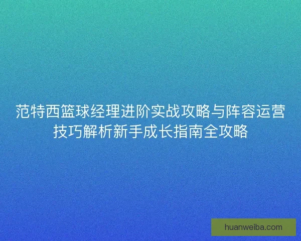 范特西篮球经理进阶实战攻略与阵容运营技巧解析新手成长指南全攻略