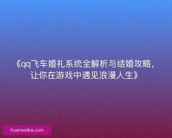 《qq飞车婚礼系统全解析与结婚攻略，让你在游戏中遇见浪漫人生》